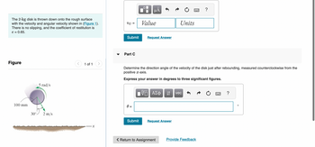 The 2-kg disk is thrown down onto the rough surface
with the velocity and angular velocity shown in (Figure 1).
There is no slipping, and the coefficient of restitution is
e = 0.65.
Figure
100 mm
30°.
5 rad/s
2 m/s
1 of 1
VG =
Submit
Part C
0 =
☐☐
μÃ
Submit
Value
Request Answer
Determine the direction angle of the velocity of the disk just after rebounding, measured counterclockwise from the
positive x-axis.
Express your answer in degrees to three significant figures.
ΙΠ ΑΣΦ ↓↑ vec
Units
Request Answer
< Return to Assignment
?
Provide Feedback
?