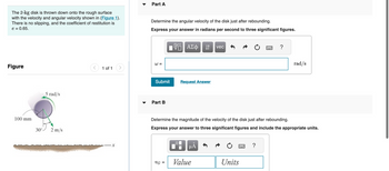 The 2-kg disk is thrown down onto the rough surface
with the velocity and angular velocity shown in (Figure 1).
There is no slipping, and the coefficient of restitution is
e = 0.65.
Figure
100 mm
5 rad/s
30° 2 m/s
< 1 of 1
Part A
Determine the angular velocity of the disk just after rebounding.
Express your answer in radians per second to three significant figures.
W=
Submit
Part B
VE ΑΣΦ
VG =
Request Answer
↓↑ vec
µÃ
Determine the magnitude of the velocity of the disk just after rebounding.
Express your answer to three significant figures and include the appropriate units.
Value
Units
?
******
rad/s