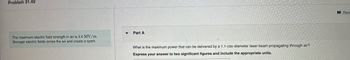 Problem 31.49
The maximum electric field strength in air is 3.0 MV/m.
Stronger electric fields ionize the air and create a spark.
▼
Part A
What is the maximum power that can be delivered by a 1.1-cm-diameter laser beam propagating through air?
Express your answer to two significant figures and include the appropriate units.
Revi