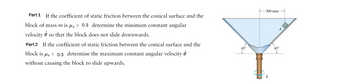 Part 1 If the coefficient of static friction between the conical surface and the
block of mass m is μ = 0.3 determine the minimum constant angular
velocity j so that the block does not slide downwards.
Part 2 If the coefficient of static friction between the conical surface and the
block is μ = 0.3 determine the maximum constant angular velocity
without causing the block to slide upwards.
45°
-300 mm-
A
45°