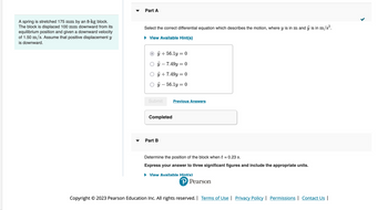 A spring is stretched 175 mm by an 8-kg block.
The block is displaced 100 mm downward from its
equilibrium position and given a downward velocity
of 1.50 m/s. Assume that positive displacement y
is downward.
Part A
Select the correct differential equation which describes the motion, where y is in m and ÿj is in m/s².
► View Available Hint(s)
Oÿ+56.1y = 0
ÿ - 7.49y = 0
ÿ + 7.49y = 0
ÿ - 56.1y = 0
Submit
Completed
Part B
Previous Answers
Determine the position of the block when t = 0.23 s.
Express your answer to three significant figures and include the appropriate units.
▶ View Available Hint(s)
P Pearson
Copyright © 2023 Pearson Education Inc. All rights reserved. | Terms of Use | Privacy Policy | Permissions | Contact Us |