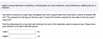 Apply a second derivative to identify a critical points as a local maximum, local minimum or saddle point for a
function.
You need to construct an open-top rectangular box with a square base that must hold a volume of exactly 450
cm³. The material for the base of the box costs 7 cents/cm² and the material for the sides of the box costs 7
cents/cm².
Find the dimensions for a box that will minimize the cost of the materials used to construct box. Please show
your answers to at least 4 decimal places.
width:
height:
cm
cm