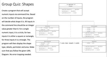 Group Quiz: Shapes
Create a program that will accept
numeric inputs via command line. Based
on the number of inputs, the program
will decide what shape it is. All inputs in
the command line should be an integer
value greater than 0. For a single
numeric input, it is a circle, for two
inputs it is either a square or rectangle,
for three inputs it is a triangle. The
program will then display the shape
type, details, perimeter and area. Make
sure that you follow the given UML
Diagram. No error trapping needed.
Circle
- PI float (3.14)
radius: int
+ getPerimeter (): double
+getArea (): double
+ getDetails (): void
Rectangle
length int
width: int
+ getPerimeter (): double
+getArea (): double
+get Details (): void
<< abstract >>
Shape
+ getPerimeter (): double
+ getArea (): double
+ getDetails (): void
note that length> width
Triangle
sidel int
- side2 : int
side3 int
+ getPerimeter (): double
+getArea (): double
+getDetails(): void
Square
side int
+getPerimeter (): double
+getArea (): double
+ getDetails(): void