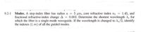 9.2-1 Modes. A step-index fiber has radius a 5 um, core refractive index n = 1.45, and
fractional refractive-index change A = 0.002. Determine the shortest wavelength Xe for
which the fiber is a single-mode waveguide. If the wavelength is changed to Ae/2, identify
the indexes (1, m) of all the guided modes.
