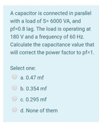 A capacitor is connected in parallel
with a load of S= 6000 VA, and
pf=0.8 lag. The load is operating at
180 V and a frequency of 60 Hz.
Calculate the capacitance value that
will correct the power factor to pf=1.
Select one:
a. 0.47 mf
b. 0.354 mf
c. 0.295 mf
d. None of them
