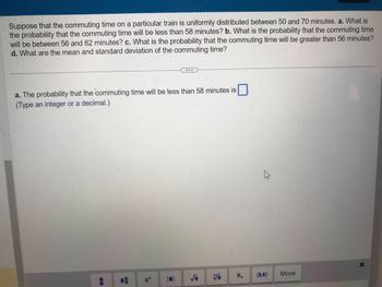 Suppose that the commuting time on a particular train is uniformly distributed between 50 and 70 minutes. a. What is
the probability that the commuting time will be less than 58 minutes? b. What is the probability that the commuting time
will be between 56 and 62 minutes? c. What is the probability that the commuting time will be greater than 56 minutes?
d. What are the mean and standard deviation of the commuting time?
a. The probability that the commuting time will be less than 58 minutes is
(Type an integer or a decimal.)
-
Vi I.
More
X