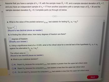 Assume that you have a sample of n₁ =9, with the sample mean X₁ = 43, and a sample standard deviation of S₁ = 7,
and you have an independent sample of n₂ = 17 from another population with a sample mean of X₂ = 36 and the
sample standard deviation S₂ = 8. Complete parts (a) through (d) below.
a. What is the value of the pooled-variance tSTAT test statistic for testing Ho: H₁ H₂?
ISTAT
(Round to two decimal places as needed.)
b. In finding the critical value, how many degrees of freedom are there?
degrees of freedom
(Simplify your answer.)
=
c. Using a significance level of α = 0.025, what is the critical value for a one-tail test of the hypothesis Ho: H₁ ≤ 1₂
against the alternative H₁: ₁ > H₂?
"13"
The critical value is.
(Round to two decimal places as needed.)
d. What is your statistical decision?
O A. Reject Ho because the computed tSTAT test statistic is greater than the upper-tail critical value.
OB. Reject Ho because the computed tSTAT test statistic is less than the upper-tail critical value.
OC. Do not reject Ho because the computed tSTAT test statistic is less than the upper-tail critical value.
Next