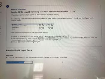 of 5
ok
t
!
Required information
Exercise 12-10A (Algo) Determining cash flows from investing activities LO 12-3
[The following information applies to the questions displayed below.]
The following accounts and corresponding balances were drawn from Delsey Company's Year 2 and Year 1 year-end
balance sheets:
Account Title
Investment securities
Machinery
Land
Exercise 12-10A (Algo) Part a
Year 2
$ 102,100
527,300
143,500
Year 1
$ 112,700
Other information drawn from the accounting records:
1. Delsey incurred a $1,300 loss on the sale of investment securities during Year 2.
2. Old machinery with a book value of $4,070 (cost of $25,390 minus accumulated depreciation of $21,320) was sold. The
income statement showed a gain on the sale of machinery of $4,220.
3. Delsey did not sell land during the year.
Amount of cash flow
427,100
98,000
Required
a. Compute the amount of cash flow associated with the sale of investment securities.
S
h