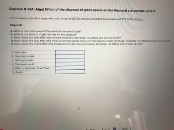 K
Exercise 8-12A (Algo) Effect of the disposal of plant assets on the financial statements LO 8-5
Un Company sold office equipment with a cost of $37,110 and accumulated depreciation of $32,541 for $6,720.
Required
a. What is the book value of the asset at the time of sale?
b. What is the amount of gain or loss on the disposal?
c. How would the sale affect net income (increase, decrease, no effect) and by how much?
d. How would the sale affect the amount of total assets shown on the balance sheet (increase, decrease, no effect) and by how much?
e. How would the event affect the statement of cash flows (increase, decrease, no effect) and in what section?
a. Book value
b. Gain (loss) on sale
c. Net income would
d. Total assets would
e. Effect on statement of cash flows
e. Section
Prey
7 of 11
Next >