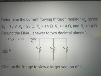 ### Problem Statement:

**Determine the current flowing through resistor \(R_4\), given:**

- \(E_T = 15 \, \text{V}\)
- \(R_1 = 23 \, \Omega\)
- \(R_2 = 14 \, \Omega\)
- \(R_3 = 14 \, \Omega\)
- \(R_4 = 14 \, \Omega\)

*Round the FINAL answer to two decimal places.*

---

### Circuit Diagram Explanation:

The circuit diagram provided includes:

- A voltage source (\(E_T\)) of 15 volts.
- Four resistors:
  - \(R_1\) is connected in series with the parallel combination of \(R_2\), \(R_3\), and \(R_4\).

The resistors \(R_2\), \(R_3\), and \(R_4\) are arranged in parallel, forming a parallel network that is in series with \(R_1\).

### Instructions:

To find the current flowing through \(R_4\), perform the following steps:

1. Calculate the equivalent resistance of the parallel network (\(R_2\), \(R_3\), \(R_4\)).
2. Find the total resistance in the circuit.
3. Determine the total current flowing through the circuit using Ohm's Law.
4. Calculate the current through \(R_4\) using the properties of parallel circuits.

