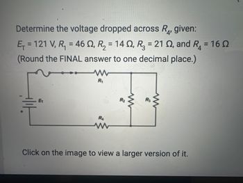 **Determine the Voltage Drop Across \( R_4 \):**

Given:
- Total Voltage (\( E_T \)) = 121 V
- \( R_1 = 46 \, \Omega \)
- \( R_2 = 14 \, \Omega \)
- \( R_3 = 21 \, \Omega \)
- \( R_4 = 16 \, \Omega \)

*Round the final answer to one decimal place.*

**Circuit Diagram Explanation:**
The circuit features a battery with voltage \( E_T \), connected in series with \( R_1 \) and a parallel combination of \( R_2 \) and \( R_3 \), followed by \( R_4 \). The objective is to determine the voltage drop across \( R_4 \).

*Note: The image suggests clicking to view a larger version.*