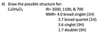 4) Draw the possible structure for:
C4OH8CI2
IR= 3500, 1100, & 700
NMR= 4.0 broad singlet (1H)
3.7 broad quartet (1H)
3.6 singlet (3H)
1.7 doublet (3H)
