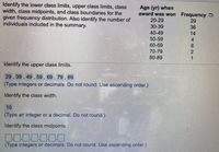 Identify the lower class limits, upper class limits, class
width, class midpoints, and class boundaries for the
given frequency distribution. Also identify the number of
individuals included in the summary.
Age (yr) when
award was won Frequency
20-29
30-39
40-49
50-59
60-69
70-79
80-89
29
36
14
4.
2.
1.
Identify the upper class limits.
29 , 39, 49 , 59 , 69, 79 , 89
(Type integers or decimals. Do not round. Use ascending order.)
Identify the class width.
10
(Type an integer or a decimal. Do not round.)
Identify the class midpoints.
DO00000
(Type integers or decimals. Do not round, Use ascending order.)

