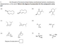 5
Are the pairs of structures shown below constitutional isomers, enantiomers,
diastereomers, or the same? What is the degree of unsaturation for the compound in entry
(e)?
(a)
(b)
Et
Et
(c)
(d)
F
H3C
(e)
(f)
H
Me.
-Ме
Me
"OH
FOH
ÓH
Me
Degree of unsaturation =
