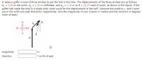 It takes a golfer a total of three strokes to put the ball in the hole. The displacements of the three strokes are as follows:
d, = 4.20 m the north, d, = 2.10 m northeast, and d, = 1.10 m at 6 = 30.0° west of south, as shown in the figure. If the
golfer had made the hole in a single shot, what would be the displacement of the ball? (Assume the positive y- and x-axes
are in the north and east directions, respectively. Give the magnitude of your answer in meters and the direction in degrees
north of east.)
N
dz
dz
W-
E
'p
magnitude
m
direction
o north of east
