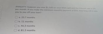 ANNUITY: Suppose you owe $1,500 on your VISA card and the interest rate is 2%
per month. If you make the minimum monthly payment of $50, how long will it take
you to pay off your loan?
a. 23.7 months
b. 11 months
c. 46.3 months
d. 81.3 months