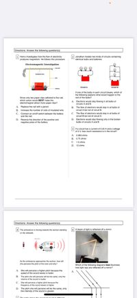 Directions: Answer the following question(s).
i Henry investigates how the flow of electricity
produces magnetism. He follows this procedure.
2 Jonathan models two kinds of circuits containing
identical bulbs and batteries.
Electromagnetic Investigation
inlated wre
Battery +
Crcuit
Circuit A
batery
If one of the bulbs in each circuit breaks, which of
the following explains what would happen to the
rest of the bulbs?
Since only two paper clips adhered to the nail,
which action would BEST make the
electromagnet attract more paper clips?
A. Electrons would stop flowing in all bulbs of
circuits A and B.
A.
Replace the nail with a pencil.
B. The flow of electrons would stop in all bulbs of
circuit A but not of circuit B.
B. Increase the number of coils of insulated wire.
C. Connect an on/off switch between the battery
and the nail.
C. The flow of electrons would stop in all bulbs of
circuit B but not of circuit A.
D. Reverse the direction of the positive and
negative poles of the battery.
D. Electrons would stop flowing only in the broken
bulbs of circuits A and B.
3 If a circuit has a current of 0.25 A and a voltage
of 3 V, how much resistance is in the circuit?
A. 0.083 ohms
B. 0.75 ohms
C. 1.5 ohms
D. 12 ohms
Directions: Answer the following question(s).
4 The ambulance is moving towards the woman standing
6 A beam of light is reflected off a mirror.
on the sidewalk.
As the ambulance approaches the woman, how will
she perceive the pitch of the siren and why?
Which of the following diagrams best illustrates
how light rays are reflected off a mirror?
A. She will perceive a higher pitch because the
speed of the sound waves is faster.
B. The pitch she will perceive will be the same, only the
A.
volume of the sound is louder.
C.
She will perceive a higher pitch because the
frequency of the sound waves is higher.
D. The pitch she will perceive will be the same, only
the intensity of the sound is greater.
E The tuble
iffesoat
