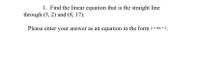 1. Find the linear equation that is the straight line
through (3, 2) and (8, 17).
Please enter your answer as an equation in the form y = mx + b.
