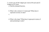 2. A store can sell 40 widgets per week at $8 each and 25
widgets at $13 each.
a. Find the demand function.
b. What is the vertical ("y") intercept? What does it
represent in terms of sales?
с.
d. What is the slope? What does it represent in terms of
units pertaining to sales?
