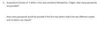 1. A password consists of 5 letters (not case sensitive) followed by 2 digits. How many passwords
are possible?
How many passwords would be possible if the first two letters had to be two different vowels
and no letters can repeat?
