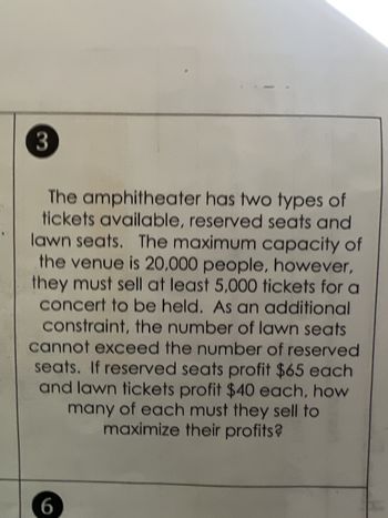 **Problem 3: Ticket Sales Maximization**

The amphitheater offers two types of tickets: reserved seats and lawn seats. The venue has a maximum capacity of 20,000 people, but at least 5,000 tickets must be sold for a concert to take place. Additionally, the number of lawn seats sold cannot exceed the number of reserved seats sold. Reserved seats yield a profit of $65 each, while lawn tickets yield a profit of $40 each. Determine the number of each type of ticket that must be sold to maximize profits.