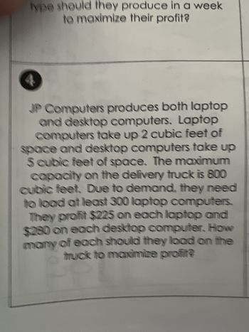 type should they produce in a week
to maximize their profit?
4
JP Computers produces both laptop
and desktop computers. Laptop
computers take up 2 cubic feet of
space and desktop computers take up
5 cubic feet of space. The maximum
capacity on the delivery truck is 800
cubic feet. Due to demand, they need
to load at least 300 laptop computers.
They profit $225 on each laptop and
$280 on each desktop computer. How
many of each should they load on the
truck to maximize profit?