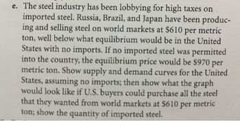 e. The steel industry has been lobbying for high taxes on
imported steel. Russia, Brazil, and Japan have been produc-
ing and selling steel on world markets at $610 per metric
ton, well below what equilibrium would be in the United
States with no imports. If no imported steel was permitted
into the country, the equilibrium price would be $970 per
metric ton. Show supply and demand curves for the United
States, assuming no imports; then show what the graph
would look like if U.S. buyers could purchase all the steel
that they wanted from world markets at $610 per metric
ton; show the quantity of imported steel.