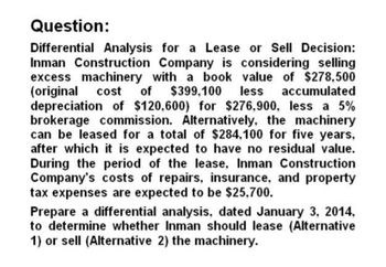 Question:
Differential Analysis for a Lease or Sell Decision:
Inman Construction Company is considering selling
excess machinery with a book value of $278,500
(original cost of $399,100 less accumulated
depreciation of $120,600) for $276,900, less a 5%
brokerage commission. Alternatively, the machinery
can be leased for a total of $284,100 for five years,
after which it is expected to have no residual value.
During the period of the lease, Inman Construction
Company's costs of repairs, insurance, and property
tax expenses are expected to be $25,700.
Prepare a differential analysis, dated January 3, 2014,
to determine whether Inman should lease (Alternative
1) or sell (Alternative 2) the machinery.