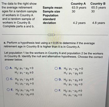 The data to the right show
the average retirement
ages for a random sample
of workers in Country A
and a random sample of
workers in Country B.
Complete parts a and b.
Sample mean
Sample size
Population
standard
deviation
Country A
63.9 years
Country B
65.5 years
30
30
4.2 years
4.8 years
a. Perform a hypothesis test using a = 0.05 to determine if the average
retirement age in Country B is higher than it is in Country A.
Let population 1 be the workers in Country A and population 2 be the workers
in Country B. Identify the null and alternative hypotheses. Choose the correct
answer below.
OA. Ho H1 H2<0
H₁: 1220
OC. Ho H₁₂≤0
H₁: H1-H20
O E. Ho H1 H2=0
H₁: H1-420
OB. Ho: H1
H2>0
H₁: H1 H2 ≤0
OD. Ho: H1 H2 20
H₁₁-20
OF. Ho: H1 H2 #0
H₁: H1 H2 =0