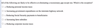 ### Multiple Choice Question on Economic Policies

**Question:**

_All of the following are likely to be effective at eliminating a recessionary gap except one. Which is the exception?_

- a. Reducing personal income taxes
- b. Increasing government expenditures on the interstate highway network
- c. Reducing Social Security payments to beneficiaries
- d. Increasing farm subsidies
- e. Reducing corporate income taxes

**Explanation:**

Options a, b, d, and e are all examples of fiscal policies that can stimulate the economy and help eliminate a recessionary gap by either increasing aggregate demand or supporting economic activities directly. However, option c (Reducing Social Security payments to beneficiaries) is an example of contractionary fiscal policy, as it effectively reduces the disposable income of individuals, thereby decreasing overall consumption and demand in the economy.

**Answer:**
- **c. Reducing Social Security payments to beneficiaries**

**Note:** There are no graphs or diagrams associated with this question.
