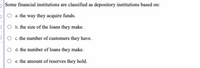 Some financial institutions are classified as depository institutions based on:
a. the way they acquire funds.
PO b. the size of the loans they make.
c. the number of customers they have.
O d. the number of loans they make.
e. the amount of reserves they hold.
