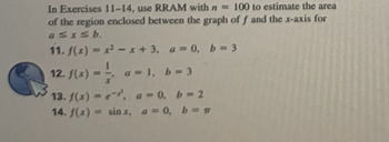 In Exercises 11-14, use RRAM with n= 100 to estimate the area
of the region enclosed between the graph of f and the x-axis for
a≤x≤b.
11. f(x)=x²-x+ 3, a = 0, b = 3
12. f(x) = -1/-2
a=1, b = 3
13. f(x) = e.
14. f(x) = sin x,
a = 0, b=2
a = 0, b=g