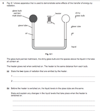 6 Fig. 6.1 shows apparatus that is used to demonstrate some effects of the transfer of energy by
radiation.
glass bulb
painted
shiny
glass bulb
heater
matt black -
glass tube
plass tube
air
pir
liquid
Fig. 6.1
The glass bulb painted matt black, the shiny glass bulb and the spaces above the liquid in the tube
all contain air.
The heater glows red when switched on. The heater is the same distance from each bulb.
(a) State the two types of radiation that are emitted by the heater.
2
(b) Before the heater is switched on, the liquid levels in the glass tube are the same.
State and explain any changes in the liquid levels that take place when the heater is
switched on.
