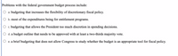 Problems with the federal government budget process include:
a. budgeting that increases the flexibility of discretionary fiscal policy.
b. most of the expenditures being for entitlement programs.
c. budgeting that allows the President too much discretion in spending decisions.
d. a budget outline that needs to be approved with at least a two-thirds majority vote.
e. a brief budgeting that does not allow Congress to study whether the budget is an appropriate tool for fiscal policy.
