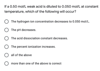 If a 0.50 mol/L weak acid is diluted to 0.050 mol/L at constant
temperature, which of the following will occur?
O The hydrogen ion concentration decreases to 0.050 mol/L.
O The pH decreases.
O The acid dissociation constant decreases.
O The percent ionization increases.
O all of the above
O more than one of the above is correct