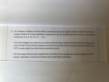 CONNA
c) An analogue-to-digital converter (ADC), manufactured by your signals division, records hundreds of
voltage samples of a linear waveform, measured in mV, for quality assurance purposes. The samples
commence as 5, 8, 11, 14, 17.etc.
Your test colleague has asked you to assist by determining a formula that describes the sequence in
terms of the nth term of that sequence, and then to use that formula to determine the value of the
372nd sample, which has failed to be recorded correctly.
The final stage of the process requires the summation of all samples up to and including the 372nd
sample. Determine a formula to produce the result of this summation.