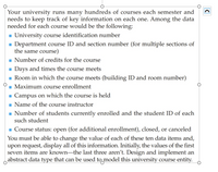 Your university runs many hundreds of courses each semester and
needs to keep track of key information on each one. Among the data
needed for each course would be the following:
- University course identification number
- Department course ID and section number (for multiple sections of
the same course)
Number of credits for the course
- Days and times the course meets
Room in which the course meets (building ID and room number)
Maximum course enrollment
CO
- Campus on which the course is held
- Name of the course instructor
- Number of students currently enrolled and the student ID of each
such student
- Course status: open (for additional enrollment), closed, or canceled
You must be able to change the value of each of these ten data items and,
upon request, display all of this information. Initially, the values of the first
seven items are known-the last three aren't. Design and implement an
abstract data type that can be used to model this university course entity.
