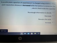 A parallel plate capacitor of capacitance C is charged using a battery. If the
plate separation distance is increased while the battery is connected, the
... electric field inside the capacitor
No enough information to decide a O
Decrease b O
Remains the same cO
.d O
Increase
hp
