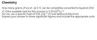 Chemistry
How many grams of ice at -12.3 •C can be completely converted to liquid at 29.4
°C if the available heat for this process is 5.37x103 kJ ?
For ice, use a specific heat of 2.01 J/(g * •C) and AHfus=6.01kJ/mol.
Express your answer to three significant figures and include the appropriate units.
