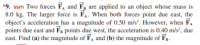 *9. ssm Two forces F, and F, are applied to an object whose mass is
8.0 kg. The larger force is FA. When both forces point due east, the
object's acceleration has a magnitude of 0.50 m/s². However, when F.
points due east and FB points due west, the acceleration is 0.40 m/s², due
east. Find (a) the magnitude of F, and (b) the magnitude of Fp.
