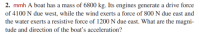 2. mmh A boat has a mass of 6800 kg. Its engines generate a drive force
of 4100 N due west, while the wind exerts a force of 800 N due east and
the water exerts a resistive force of 1200 N due east. What are the magni-
tude and direction of the boat's acceleration?
