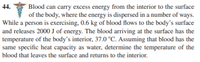 Blood can carry excess energy from the interior to the surface
of the body, where the energy is dispersed in a number of ways.
While a person is exercising, 0.6 kg of blood flows to the body's surface
and releases 2000 J of energy. The blood arriving at the surface has the
temperature of the body’s interior, 37.0 °C. Assuming that blood has the
same specific heat capacity as water, determine the temperature of the
44.
blood that leaves the surface and returns to the interior.
