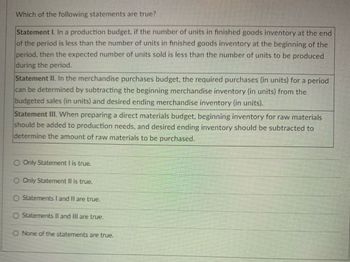 Which of the following statements are true?
Statement I. In a production budget, if the number of units in finished goods inventory at the end
of the period is less than the number of units in finished goods inventory at the beginning of the
period, then the expected number of units sold is less than the number of units to be produced
during the period.
Statement II. In the merchandise purchases budget, the required purchases (in units) for a period
can be determined by subtracting the beginning merchandise inventory (in units) from the
budgeted sales (in units) and desired ending merchandise inventory (in units).
Statement III. When preparing a direct materials budget, beginning inventory for raw materials
should be added to production needs, and desired ending inventory should be subtracted to
determine the amount of raw materials to be purchased.
Only Statement I is true.
O Only Statement II is true.
Statements I and II are true.
Statements II and III are true.
O None of the statements are true.