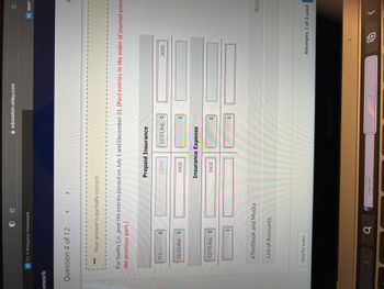 nework
WP Ch 4 Wileyplus Homework
Question 4 of 12
7/1
1 B
12/31 Bal.
Your answer is partially correct.
12/31 Adj.
<
For Swifty Co., post the entries passed on July 1 and December 31. (Post entries in the order of journal entri
the previous part.)
eTextbook and Media
List of Accounts
Save for Later
>
a
Prepaid Insurance
12000
education.wiley.com
9000
3000
12/31 Adj.
Insurance Expense
MacBook Pro
(
WP NWP
3000
C
Assis
Attempts: 1 of 3 used