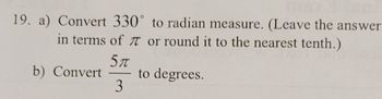 19. a) Convert 330° to radian measure. (Leave the answer
in terms of 7 or round it to the nearest tenth.)
5π
3
b) Convert
to degrees.