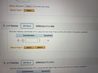 Hence, the point ---Select--- v on the unit circle.
Need Help?
Read It
5. [-/1 Points]
DETAILS
SPRECALC7 5.1.009.
Find the missing coordinate of P, using the fact that P lies on the unit circle in the given quadrant.
Coordinates
Quadrant
12
13'
III
Need Help?
Read It
Watch It
6. [-/1 Points]
DETAILS
SPRECALC7 5.1.011.
Find the missing coordinate of P, using the fact that P lies on the unit circle in the given quadrant.
Coordinates
Quadrant

