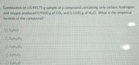 Combustion of a 0.49175 g sample of a compound containing only carbon, hydrogen,
and oxygen produced 0.9500 g of CO, and 0.5350 g of H2O. What is the empirical
formula of the compound?
O CH;O
O CH10O2
O CH102
O CH1,0
