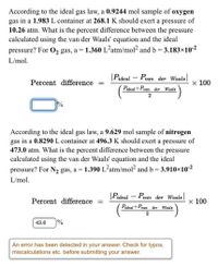 According to the ideal gas law, a 0.9244 mol sample of oxygen
gas in a 1.983 L container at 268.1 K should exert a pressure of
10.26 atm. What is the percent difference between the pressure
calculated using the van der Waals' equation and the ideal
pressure? For O2 gas, a = 1.360 L²atm/mol? and b = 3.183×10-2
L/mol.
|Pideal – Pvan der Waals
Percent difference
x 100
Pideol+Pvan
der
Waals
2
According to the ideal gas law, a 9.629 mol sample of nitrogen
gas in a 0.8290 L container at 496.3 K should exert a pressure of
473.0 atm. What is the percent difference between the pressure
calculated using the van der Waals' equation and the ideal
pressure? For N2 gas, a = 1.390 L²atm/mol? and b = 3.910×10-2
%3D
L/mol.
|Pideal - Pvan der Waals
Percent difference =
х 100
Pideal+Pvan der
Waals
43.6
%
An error has been detected in your answer. Check for typos,
miscalculations etc. before submitting your answer.
