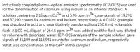 Inductively coupled plasma-optical emission spectrometry (ICP-OES) was used
for the determination of cadmium using indium as an internal standard. A
In3+
gave signals of 19,291
solution containing 2.15 ppm Cd<+ and 5.76 ppm
and 37,190 counts for cadmium and indium, respectively. A 0.01652 g sample
was dissolved in acid and quantitatively transferred to a 250.0 mL volumetric
flask. A 1.00 mL aliquot of 264.5 ppm In3+
to volume with deionized water. ICP-OES analysis of the sample solution gave
signals of 31,109 and 118,941 counts for cadmium and indium, respectively.
was added and the flask was diluted
What was concentration of the Cd2+ in the sample?
