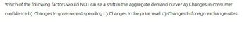 Which of the following factors would NOT cause a shift in the aggregate demand curve? a) Changes in consumer
confidence b) Changes in government spending c) Changes in the price level d) Changes in foreign exchange rates